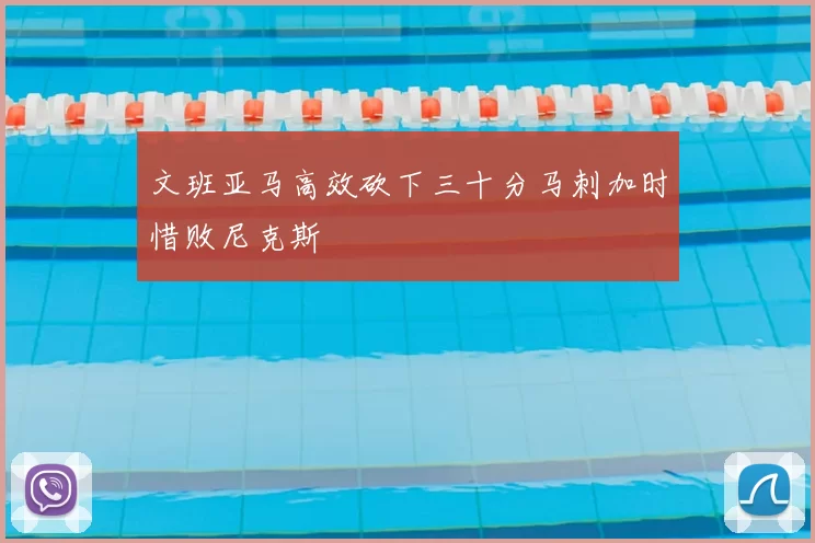 文班亚马高效砍下三十分马刺加时惜败尼克斯