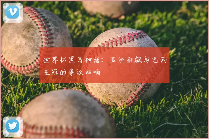 世界杯黑马神话:亚洲狂飙与巴西王冠的争议回响