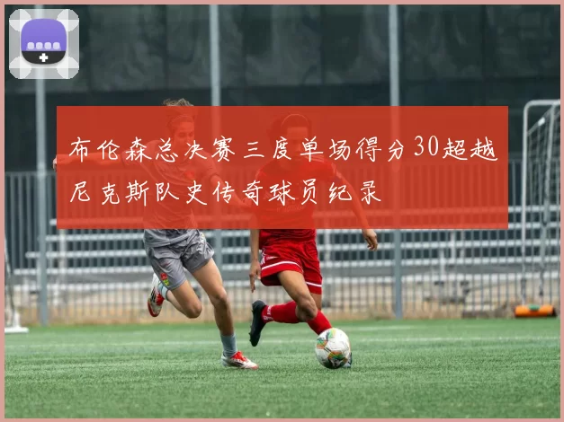 布伦森总决赛三度单场得分30超越尼克斯队史传奇球员纪录