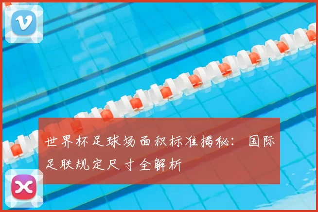 世界杯足球场面积标准揭秘：国际足联规定尺寸全解析