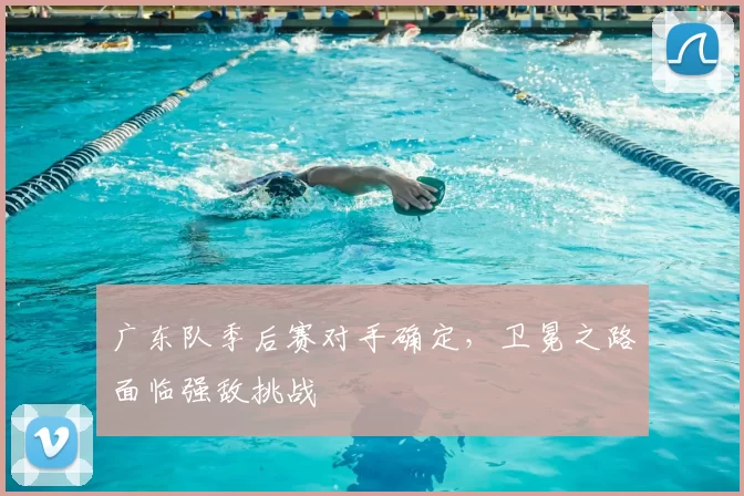 广东队季后赛对手确定，卫冕之路面临强敌挑战