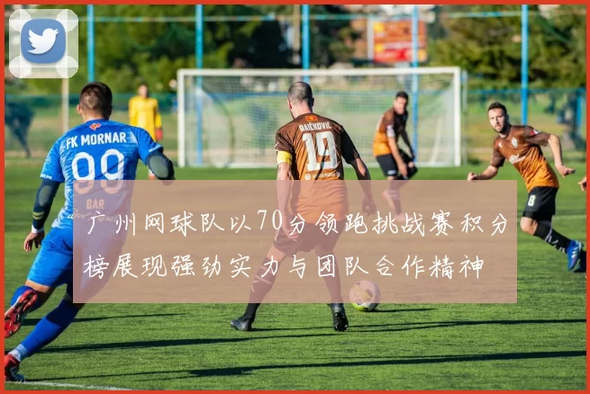 广州网球队以70分领跑挑战赛积分榜展现强劲实力与团队合作精神