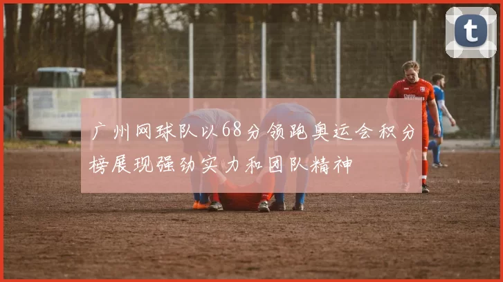 广州网球队以68分领跑奥运会积分榜展现强劲实力和团队精神