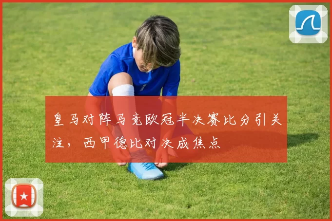 皇马对阵马竞欧冠半决赛比分引关注，西甲德比对决成焦点