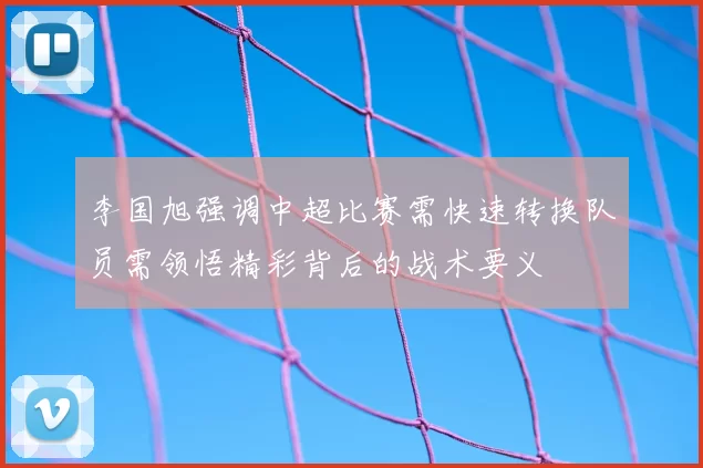 李国旭强调中超比赛需快速转换队员需领悟精彩背后的战术要义
