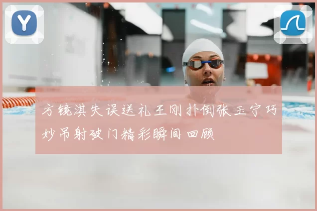 方镜淇失误送礼王刚扑倒张玉宁巧妙吊射破门精彩瞬间回顾