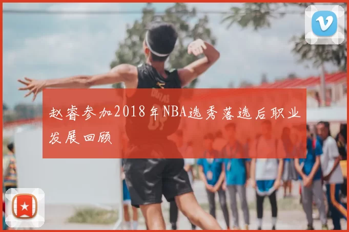赵睿参加2018年NBA选秀落选后职业发展回顾