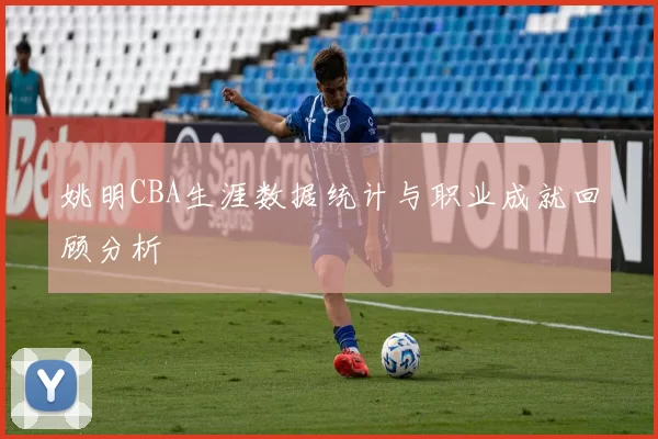 姚明CBA生涯数据统计与职业成就回顾分析