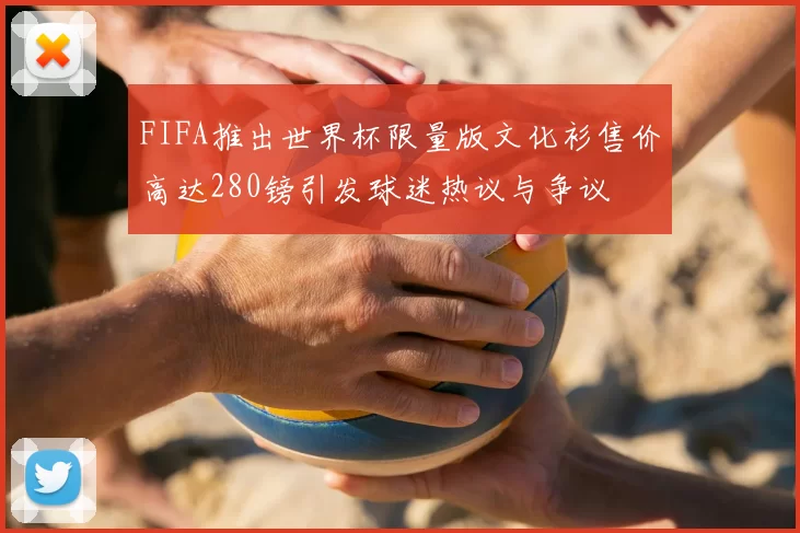 FIFA推出世界杯限量版文化衫售价高达280镑引发球迷热议与争议