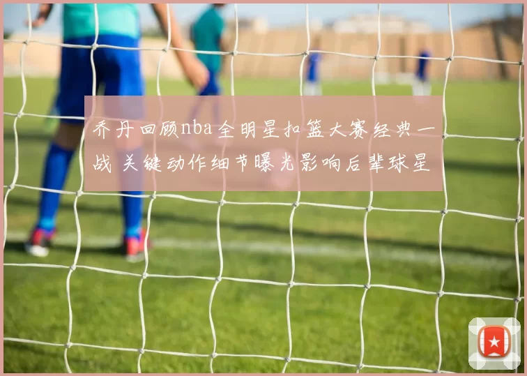 乔丹回顾nba全明星扣篮大赛经典一战 关键动作细节曝光影响后辈球星