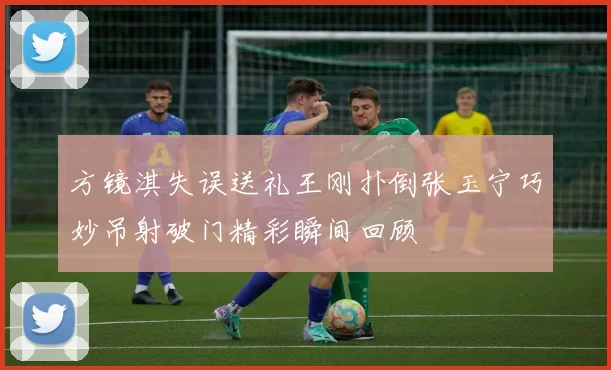 方镜淇失误送礼王刚扑倒张玉宁巧妙吊射破门精彩瞬间回顾