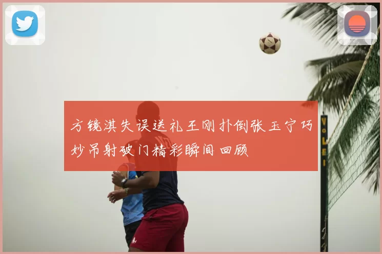 方镜淇失误送礼王刚扑倒张玉宁巧妙吊射破门精彩瞬间回顾