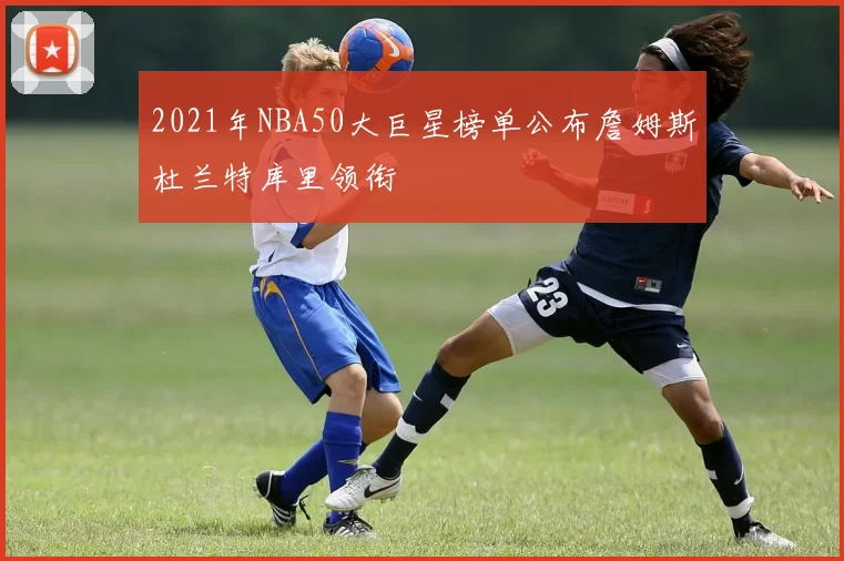 2021年NBA50大巨星榜单公布詹姆斯杜兰特库里领衔
