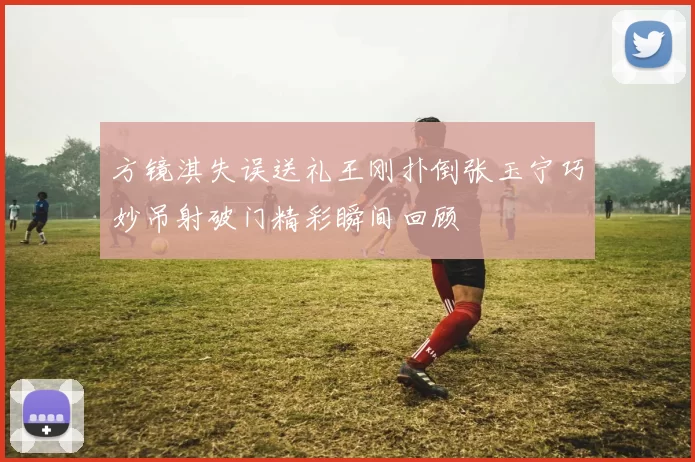 方镜淇失误送礼王刚扑倒张玉宁巧妙吊射破门精彩瞬间回顾