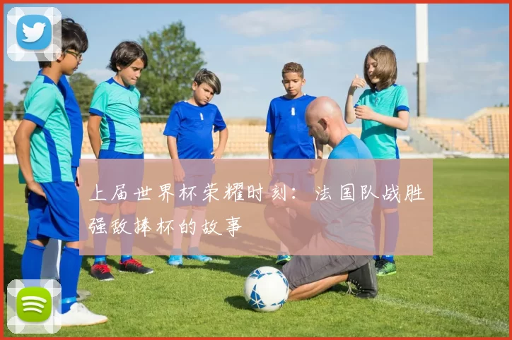 上届世界杯荣耀时刻:法国队战胜强敌捧杯的故事