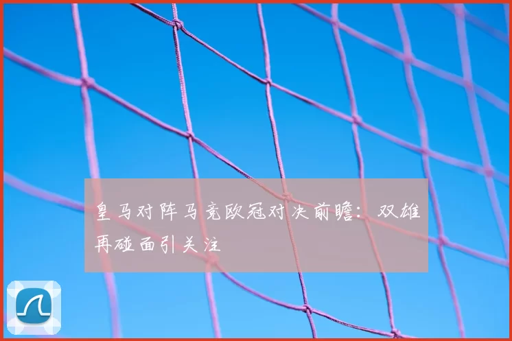 皇马对阵马竞欧冠对决前瞻：双雄再碰面引关注