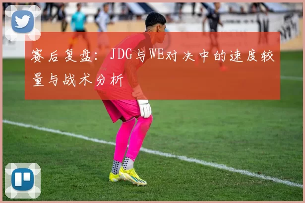 赛后复盘：JDG与WE对决中的速度较量与战术分析