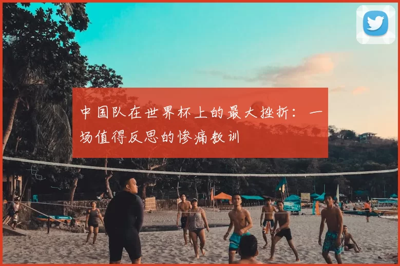 中国队在世界杯上的最大挫折：一场值得反思的惨痛教训