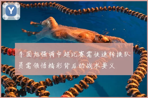 李国旭强调中超比赛需快速转换队员需领悟精彩背后的战术要义