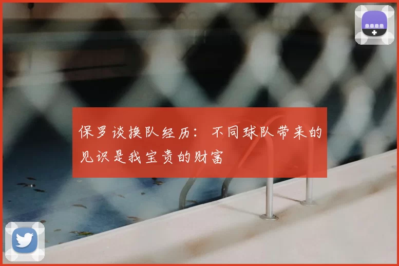 保罗谈换队经历：不同球队带来的见识是我宝贵的财富