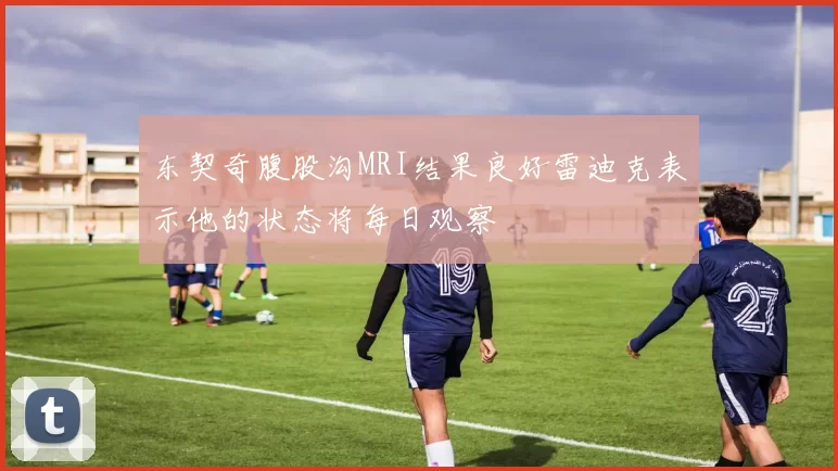 东契奇腹股沟MRI结果良好雷迪克表示他的状态将每日观察