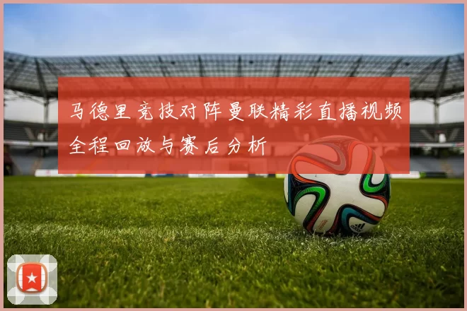 马德里竞技对阵曼联精彩直播视频全程回放与赛后分析
