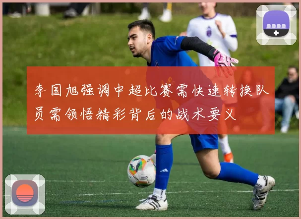 李国旭强调中超比赛需快速转换队员需领悟精彩背后的战术要义