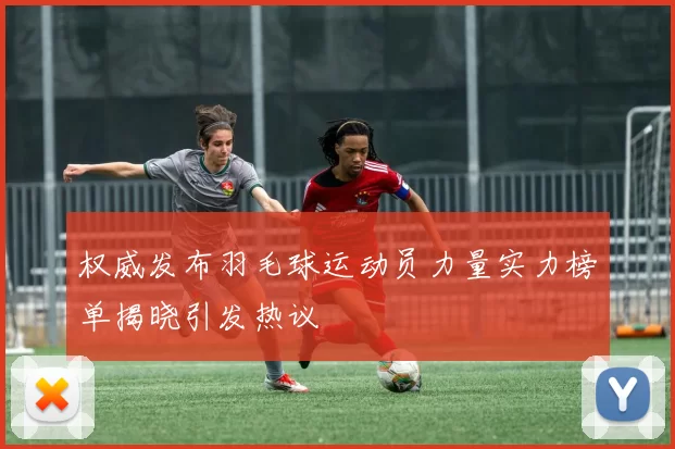 权威发布羽毛球运动员力量实力榜单揭晓引发热议