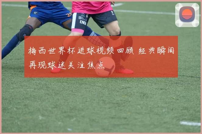 梅西世界杯进球视频回顾 经典瞬间再现球迷关注焦点