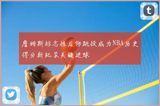詹姆斯标志性后仰跳投成为NBA历史得分新纪录关键进球