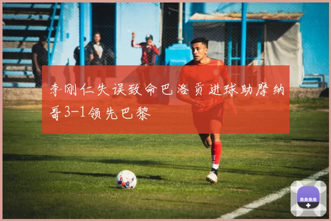 李刚仁失误致命巴洛贡进球助摩纳哥3-1领先巴黎