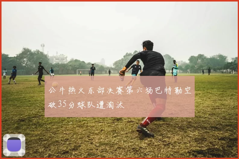 公牛热火东部决赛第六场巴特勒空砍35分球队遭淘汰