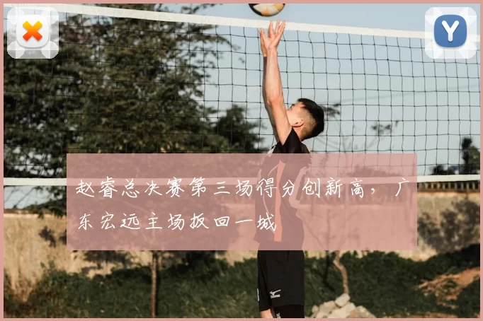 赵睿总决赛第三场得分创新高，广东宏远主场扳回一城
